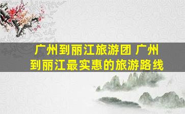 广州到丽江旅游团 广州到丽江最实惠的旅游路线